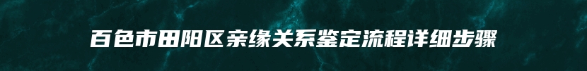 百色市田阳区亲缘关系鉴定流程详细步骤