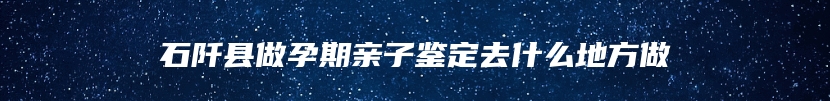 石阡县做孕期亲子鉴定去什么地方做