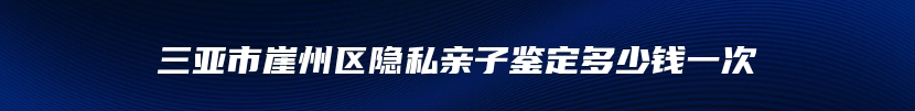 三亚市崖州区隐私亲子鉴定多少钱一次