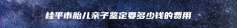 桂平市胎儿亲子鉴定要多少钱的费用