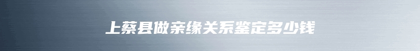 上蔡县做亲缘关系鉴定多少钱