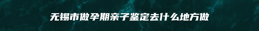 无锡市做孕期亲子鉴定去什么地方做