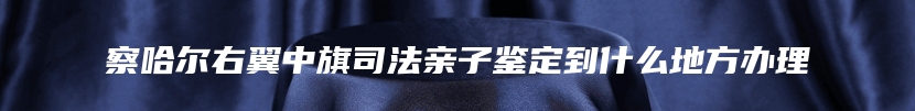 察哈尔右翼中旗司法亲子鉴定到什么地方办理