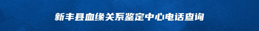 新丰县血缘关系鉴定中心电话查询