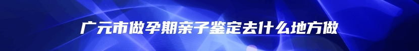 广元市做孕期亲子鉴定去什么地方做