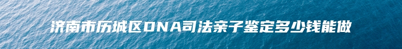 济南市历城区DNA司法亲子鉴定多少钱能做