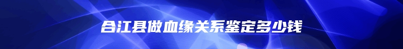 合江县做血缘关系鉴定多少钱