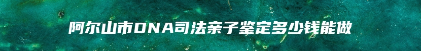 阿尔山市DNA司法亲子鉴定多少钱能做