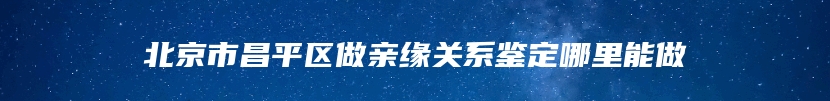 北京市昌平区做亲缘关系鉴定哪里能做