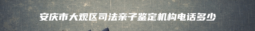 安庆市大观区司法亲子鉴定机构电话多少