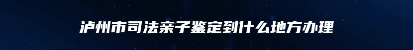 泸州市司法亲子鉴定到什么地方办理