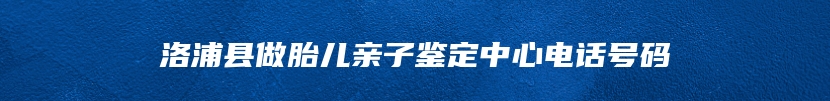 洛浦县做胎儿亲子鉴定中心电话号码