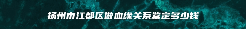 扬州市江都区做血缘关系鉴定多少钱