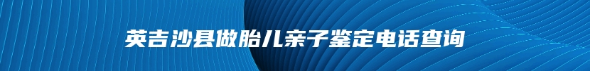 英吉沙县做胎儿亲子鉴定电话查询
