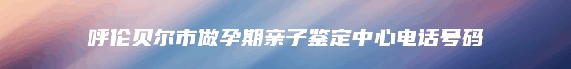 呼伦贝尔市做孕期亲子鉴定中心电话号码