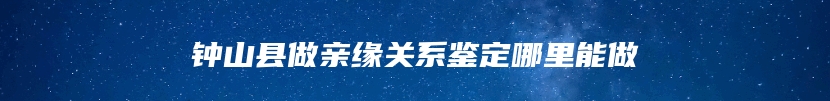 钟山县做亲缘关系鉴定哪里能做