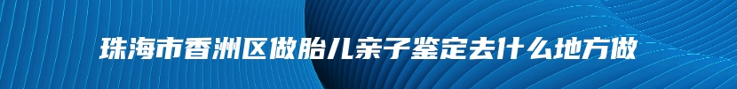 珠海市香洲区做胎儿亲子鉴定去什么地方做