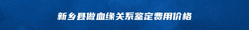 新乡县做血缘关系鉴定费用价格