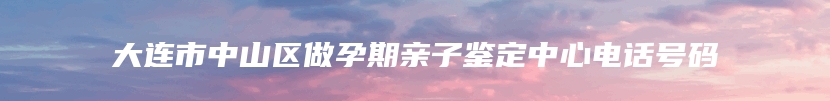 大连市中山区做孕期亲子鉴定中心电话号码