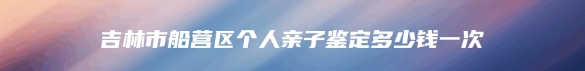 吉林市船营区个人亲子鉴定多少钱一次