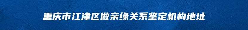 重庆市江津区做亲缘关系鉴定机构地址