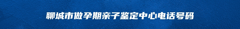 聊城市做孕期亲子鉴定中心电话号码