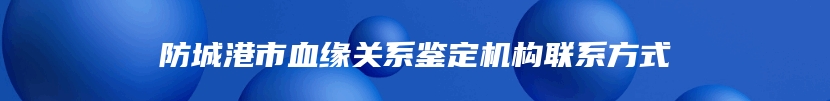 防城港市血缘关系鉴定机构联系方式