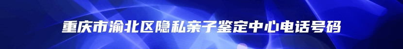 重庆市渝北区隐私亲子鉴定中心电话号码