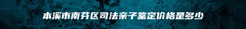 本溪市南芬区司法亲子鉴定价格是多少