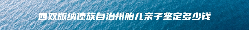 西双版纳傣族自治州胎儿亲子鉴定多少钱