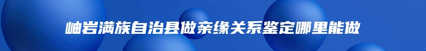 岫岩满族自治县做亲缘关系鉴定哪里能做
