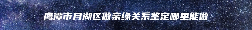 鹰潭市月湖区做亲缘关系鉴定哪里能做