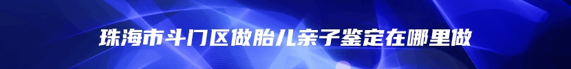 珠海市斗门区做胎儿亲子鉴定在哪里做