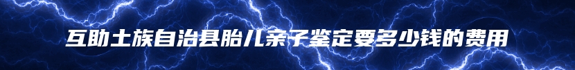 互助土族自治县胎儿亲子鉴定要多少钱的费用