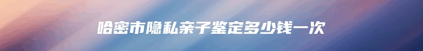 哈密市隐私亲子鉴定多少钱一次