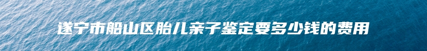 遂宁市船山区胎儿亲子鉴定要多少钱的费用