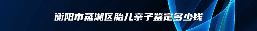 衡阳市蒸湘区胎儿亲子鉴定多少钱