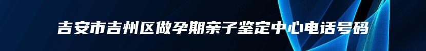 吉安市吉州区做孕期亲子鉴定中心电话号码