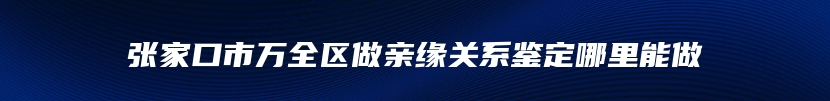 张家口市万全区做亲缘关系鉴定哪里能做