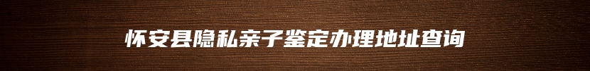 怀安县隐私亲子鉴定办理地址查询