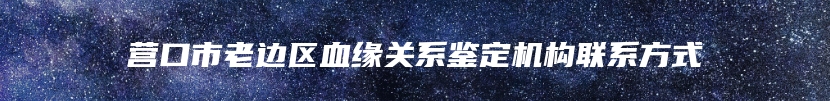 营口市老边区血缘关系鉴定机构联系方式