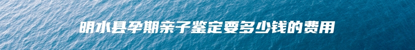 明水县孕期亲子鉴定要多少钱的费用