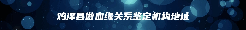 鸡泽县做血缘关系鉴定机构地址
