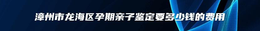 漳州市龙海区孕期亲子鉴定要多少钱的费用