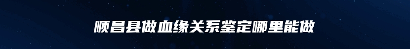 顺昌县做血缘关系鉴定哪里能做