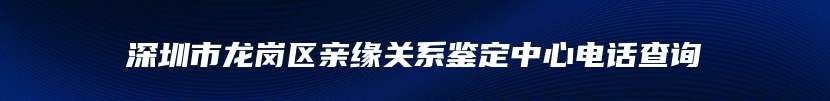 深圳市龙岗区亲缘关系鉴定中心电话查询