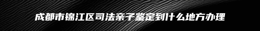 成都市锦江区司法亲子鉴定到什么地方办理