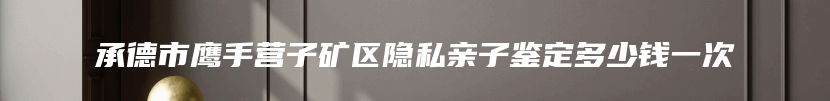 承德市鹰手营子矿区隐私亲子鉴定多少钱一次