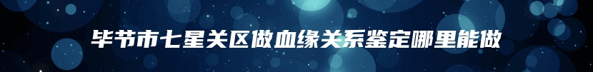 毕节市七星关区做血缘关系鉴定哪里能做