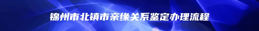 锦州市北镇市亲缘关系鉴定办理流程